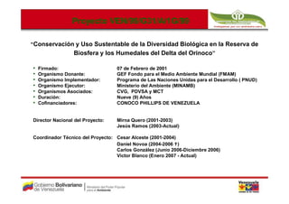 Proyecto VEN/99/G31/A/1G/99
                          VEN/99/G31/A/1G/99

“Conservación y Uso Sustentable de la Diversidad Biológica en la Reserva de
                 Biosfera y los Humedales del Delta del Orinoco”

•   Firmado:                      07 de Febrero de 2001
•   Organismo Donante:            GEF Fondo para el Medio Ambiente Mundial (FMAM)
•   Organismo Implementador:      Programa de Las Naciones Unidas para el Desarrollo ( PNUD)
•   Organismo Ejecutor:           Ministerio del Ambiente (MINAMB)
•   Organismos Asociados:         CVG, PDVSA y MCT
•   Duración:                     Nueve (9) Años
•   Cofinanciadores:              CONOCO PHILLIPS DE VENEZUELA


Director Nacional del Proyecto:   Mirna Quero (2001-2003)
                                  Jesús Ramos (2003-Actual)

Coordinador Técnico del Proyecto: Cesar Alceste (2001-2004)
                                  Daniel Novoa (2004-2006 )
                                  Carlos González (Junio 2006-Diciembre 2006)
                                  Victor Blanco (Enero 2007 - Actual)
 