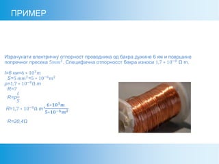 ПРИМЕР
Израчунати електричну отпорност проводника од бакра дужине 6 км и површине
попречног пресека 5𝑚𝑚2
. Специфична отпорносст бакра износи 1,7 ∗ 10−8
Ω m.
l=6 км=6 ∗ 103 𝑚
S=5 𝑚𝑚2=5 ∗ 10−6 𝑚2
ρ=1,7 ∗ 10−8
Ω m
R=?
R=ρ
𝑙
𝑆
R=1,7 ∗ 10−8
Ω m*
𝟔∗𝟏𝟎 𝟑 𝒎
𝟓∗𝟏𝟎−𝟔 𝒎 𝟐
R=20,4Ω
 