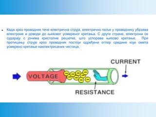  Када кроз проводник тече електрична струја, електрично поље у проводнику убрзава
електроне и доводи до њиховог усмереног кретања. С друге стране, електрони се
сударају с јонима кристалне решетке, што успорава њихово кретање. При
протицању струје кроз проводник постоји одређени отпор средине који омета
усмерено кретање наелектрисаних честица.
 