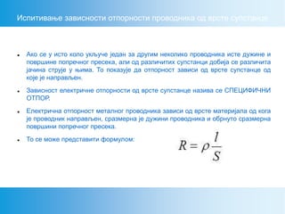 Испитивање зависности отпорности проводника од врсте супстанце
 Ако се у исто коло укључе један за другим неколико проводника исте дужине и
површине попречног пресека, али од различитих супстанци добија се различита
јачина струје у њима. То показује да отпорност зависи од врсте супстанце од
које је направљен.
 Зависност електричне отпорности од врсте супстанце назива се СПЕЦИФИЧНИ
ОТПОР.
 Електрична отпорност металног проводника зависи од врсте материјала од кога
је проводник направљен, сразмерна је дужини проводника и обрнуто сразмерна
површини попречног пресека.
 То се може представити формулом:
 