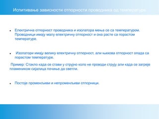 Испитивање зависности отпорности проводника од температуре
 Електрична отпорност проводника и изолатора мења се са температуром.
Проводници имају малу електричну отпорност и она расте са порастом
температуре.
 Изолатори имају велику електричну отпорност, али њихова отпорност опада са
порастом температуре.
Пример: Стакло када се стави у струјно коло не проводи струју али када се загреје
пламеником сијалица почиње да светли.
 Постоје променљиви и непроменљиви отпорници.
 