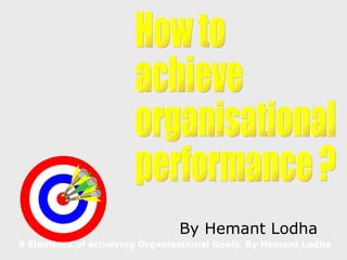 8 Elements of achieving Organisational Goals. By Hemant Lodha By Hemant Lodha How to achieve organisational performance ? 