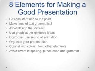 8 Elements for Making a
       Good Presentation
•   Be consistent and to the point
•   Make lines of text grammatical
•   Avoid design that distract.
•   Use graphics the reinforce ideas
•   Don’t over use sound of animation
•   Organize your presentation
•   Consist with colors , font, other elements
•   Avoid errors in spelling, punctuation and grammar
 