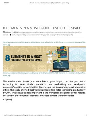 08/03/2016 8 Elements in a most productive office space | Applicant Tracking System | Blog
http://www.applicanttrackingsystem.co/blog/eight­elements­in­a­most­productive­office­space/ 1/8
(http://www.applicanttrackingsystem.co/blog/wp-content/uploads/2015/10/8-Elements-in-a-most-productive-office-
space.jpg)
(http://www.applicanttrackingsystem.co/blog/wp-content/uploads/2015/10/8-Elements-in-a-most-productive-office-
space.jpg)
The environment where you work has a great impact on how you work.
According to some studies conducted on productivity and workplace,
employee’s ability to work better depends on the surrounding environment in
office. The study showed that well designed office helps increasing productivity
by 20%. This shows us how important is the workplace design for better results.
Let’s see of the important elements business owners should consider
8 ELEMENTS IN A MOST PRODUCTIVE OFFICE SPACE
 October 15, 2015 (http://www.applicanttrackingsystem.co/blog/eight-elements-in-a-most-productive-office-
space/)  Mukul Agarwal (http://www.applicanttrackingsystem.co/blog/author/mukul-agarwal/)
1. Lighting
 