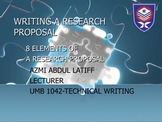 WRITING A RESEARCH
PROPOSAL
  8 ELEMENTS OF
  A RESEARCH PROPOSAL
   AZMI ABDUL LATIFF
   LECTURER
   UMB 1042-TECHNICAL WRITING
 