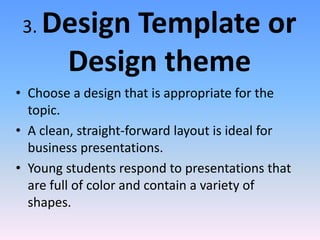 3. Design Template or
Design theme
• Choose a design that is appropriate for the
topic.
• A clean, straight-forward layout is ideal for
business presentations.
• Young students respond to presentations that
are full of color and contain a variety of
shapes.
 