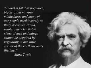 “Travel is fatal to prejudice,
bigotry, and narrow-
mindedness, and many of
our people need it sorely on
these accounts. Broad,
wholesome, charitable
views of men and things
cannot be acquired by
vegetating in one little
corner of the earth all one's
lifetime.”
-Mark Twain
 