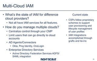 Current state
• CSPs follow proprietary
schemes to support
user provisioning and
lifecycle management
of user profiles
• IAM Integrations
accomplished through
grafts and tie-ins
• What’s the state of IAM for difference
cloud providers?
• Not all have IAM services for all features.
• How do you manage multiple clouds?
• Centralize control through your CMP
• Limit users that can go directly to cloud
accounts
• AD Agents/Connectors
• Okta, Ping Identity, OneLogin
• Enterprise Directory Services
• Active Directory Federation Services ADFS/
SAML integration
Multi-Cloud IAM
16
 