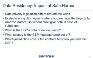• Data privacy legislation differs around the world
• Evaluate encryption options where you manage the keys (a la
Amazon Aurora) so vendor can’t give data in case of
subpoena
• What is the CSP’s data retention period?
• What country is the CSP headquartered out of?
• Which jurisdiction covers the contract between you and the
CSP?
Data Residency: Impact of Safe Harbor
28
 