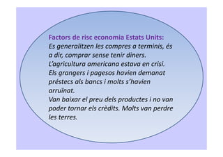 Factors de risc economia Estats Units:
Es generalitzen les compres a terminis, és
a dir, comprar sense tenir diners.
L’agricultura americana estava en crisi.
Els grangers i pagesos havien demanat
préstecs als bancs i molts s’havien
arruïnat.
Van baixar el preu dels productes i no van
poder tornar els crèdits. Molts van perdre
les terres.
 