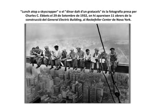 "Lunch atop a skyscrapper" o el "dinar dalt d'un gratacels" és la fotografia presa per
Charles C. Ebbets el 29 de Setembre de 1932, on hi apareixen 11 obrers de la
construcció del General Electric Building, al Rockefeller Center de Nova York.
 