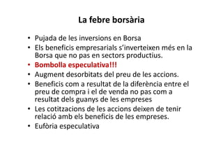 La febre borsària
• Pujada de les inversions en Borsa
• Els beneficis empresarials s’inverteixen més en la
Borsa que no pas en sectors productius.
• Bombolla especulativa!!!
• Augment desorbitats del preu de les accions.
• Beneficis com a resultat de la diferència entre el
preu de compra i el de venda no pas com a
resultat dels guanys de les empreses
• Les cotitzacions de les accions deixen de tenir
relació amb els beneficis de les empreses.
• Eufòria especulativa
 