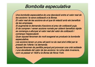 Bombolla especulativaBombolla especulativaBombolla especulativaBombolla especulativa
Una bombolla especulativa és una desviació entre el valor real deUna bombolla especulativa és una desviació entre el valor real deUna bombolla especulativa és una desviació entre el valor real deUna bombolla especulativa és una desviació entre el valor real de
les accions i la seva cotització a la Borsa.les accions i la seva cotització a la Borsa.les accions i la seva cotització a la Borsa.les accions i la seva cotització a la Borsa.
El valor real de les accions és el que té relació amb els beneficisEl valor real de les accions és el que té relació amb els beneficisEl valor real de les accions és el que té relació amb els beneficisEl valor real de les accions és el que té relació amb els beneficis
de les empreses.de les empreses.de les empreses.de les empreses.
Si augmenta la demanda d’accions el preu de cotització puja.Si augmenta la demanda d’accions el preu de cotització puja.Si augmenta la demanda d’accions el preu de cotització puja.Si augmenta la demanda d’accions el preu de cotització puja.
Si és compren i venen accions només per obtenir beneficis ràpidsSi és compren i venen accions només per obtenir beneficis ràpidsSi és compren i venen accions només per obtenir beneficis ràpidsSi és compren i venen accions només per obtenir beneficis ràpids
es comença a allunyar el valor real del valor de cotització ies comença a allunyar el valor real del valor de cotització ies comença a allunyar el valor real del valor de cotització ies comença a allunyar el valor real del valor de cotització i
comença l’especulació.comença l’especulació.comença l’especulació.comença l’especulació.
Quan aquest fenomen és molt exagerat es produeix la bombollaQuan aquest fenomen és molt exagerat es produeix la bombollaQuan aquest fenomen és molt exagerat es produeix la bombollaQuan aquest fenomen és molt exagerat es produeix la bombolla
especulativa.especulativa.especulativa.especulativa.
Les accions tenen un preu alt però no és real sinó inflat per laLes accions tenen un preu alt però no és real sinó inflat per laLes accions tenen un preu alt però no és real sinó inflat per laLes accions tenen un preu alt però no és real sinó inflat per la
pressió de l’oferta i la demanda.pressió de l’oferta i la demanda.pressió de l’oferta i la demanda.pressió de l’oferta i la demanda.
Aquest fenomen és perillós perquè pot provocar una crisi sobtadaAquest fenomen és perillós perquè pot provocar una crisi sobtadaAquest fenomen és perillós perquè pot provocar una crisi sobtadaAquest fenomen és perillós perquè pot provocar una crisi sobtada
i una davallada del valor de les accions i la ruïna dels inversors,i una davallada del valor de les accions i la ruïna dels inversors,i una davallada del valor de les accions i la ruïna dels inversors,i una davallada del valor de les accions i la ruïna dels inversors,
com va passar el 1929 a la Borsa de Nova York.com va passar el 1929 a la Borsa de Nova York.com va passar el 1929 a la Borsa de Nova York.com va passar el 1929 a la Borsa de Nova York.
 