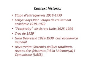 Context històric:
• Etapa d’entreguerres 1919-1939
• Feliços anys Vint : etapa de creixement
econòmic 1919-1929
• “Prosperity” als Estats Units 1925-1929
• Crac de 1929
• Gran Depressió 1929-1939: crisi econòmica
mundial.
• Anys trenta: Sistemes polítics totalitaris.
Ascens dels feixismes (Itàlia i Alemanya) i
Comunisme (URSS).
 