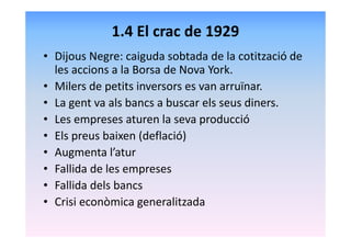 1.4 El crac de 1929
• Dijous Negre: caiguda sobtada de la cotització de
les accions a la Borsa de Nova York.
• Milers de petits inversors es van arruïnar.
• La gent va als bancs a buscar els seus diners.
• Les empreses aturen la seva producció
• Els preus baixen (deflació)
• Augmenta l’atur
• Fallida de les empreses
• Fallida dels bancs
• Crisi econòmica generalitzada
 