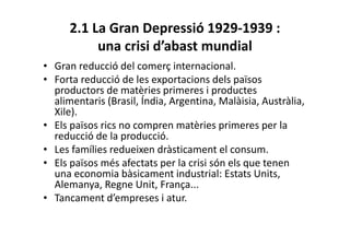 2.1 La Gran Depressió 1929-1939 :
una crisi d’abast mundial
• Gran reducció del comerç internacional.
• Forta reducció de les exportacions dels països
productors de matèries primeres i productes
alimentaris (Brasil, Índia, Argentina, Malàisia, Austràlia,
Xile).
• Els països rics no compren matèries primeres per la
reducció de la producció.
• Les famílies redueixen dràsticament el consum.
• Els països més afectats per la crisi són els que tenen
una economia bàsicament industrial: Estats Units,
Alemanya, Regne Unit, França...
• Tancament d’empreses i atur.
 