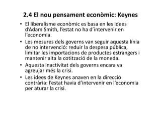 2.4 El nou pensament econòmic: Keynes
• El liberalisme econòmic es basa en les idees
d’Adam Smith, l’estat no ha d’intervenir en
l’economia.
• Les mesures dels governs van seguir aquesta línia
de no intervenció: reduir la despesa pública,
limitar les importacions de productes estrangers i
mantenir alta la cotització de la moneda.
• Aquesta inactivitat dels governs encara va
agreujar més la crisi.
• Les idees de Keynes anaven en la direcció
contrària: l’estat havia d’intervenir en l’economia
per aturar la crisi.
 