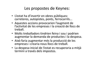 Les propostes de Keynes:
• L’estat ha d’invertir en obres públiques:
carreteres, autopistes, ponts, ferrocarrils...
• Aquestes accions provocarien l’augment de
l’activitat de les empreses i la creació de llocs de
treball.
• Molts treballadors tindrien feina i sou i podrien
augmentar la demanda de productes i la despesa.
• Això faria augmentar més la producció de les
empreses i crearia nous llocs de treball.
• La despesa inicial de l’estat es recuperaria a mitjà
termini a través dels impostos.
 