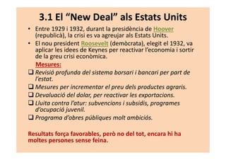 3.1 El “New Deal” als Estats Units
• Entre 1929 i 1932, durant la presidència de Hoover
(republicà), la crisi es va agreujar als Estats Units.
• El nou president Roosevelt (demòcrata), elegit el 1932, va
aplicar les idees de Keynes per reactivar l’economia i sortir
de la greu crisi econòmica.
Mesures:
Revisió profunda del sistema borsari i bancari per part de
l’estat.
Mesures per incrementar el preu dels productes agraris.
Devaluació del dolar, per reactivar les exportacions.
Lluita contra l’atur: subvencions i subsidis, programes
d’ocupació juvenil.
Programa d’obres públiques molt ambiciós.
Resultats força favorables, però no del tot, encara hi ha
moltes persones sense feina.
 