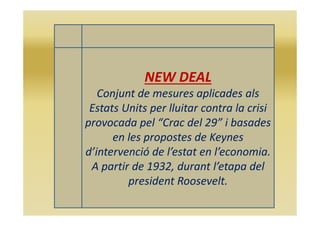 NEW DEAL
Conjunt de mesures aplicades als
Estats Units per lluitar contra la crisi
provocada pel “Crac del 29” i basades
en les propostes de Keynes
d’intervenció de l’estat en l’economia.
A partir de 1932, durant l’etapa del
president Roosevelt.
 