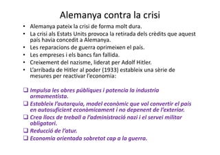 Alemanya contra la crisi
• Alemanya pateix la crisi de forma molt dura.
• La crisi als Estats Units provoca la retirada dels crèdits que aquest
país havia concedit a Alemanya.
• Les reparacions de guerra oprimeixen el país.
• Les empreses i els bancs fan fallida.
• Creixement del nazisme, liderat per Adolf Hitler.
• L’arribada de Hitler al poder (1933) estableix una sèrie de
mesures per reactivar l’economia:
Impulsa les obres públiques i potencia la industria
armamentista.
Estableix l’autarquia, model econòmic que vol convertir el país
en autosuficient econòmicament i no depenent de l’exterior.
Crea llocs de treball a l’administració nazi i el servei militar
obligatori.
Reducció de l’atur.
Economia orientada sobretot cap a la guerra.
 