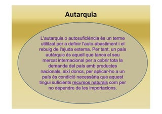 Autarquia
L'autarquiaL'autarquiaL'autarquiaL'autarquia oooo autosuficiènciaautosuficiènciaautosuficiènciaautosuficiència és un termeés un termeés un termeés un terme
utilitzat per a definir l'autoutilitzat per a definir l'autoutilitzat per a definir l'autoutilitzat per a definir l'auto----abastiment i elabastiment i elabastiment i elabastiment i el
rebuig de l'ajuda externa. Per tant, un paísrebuig de l'ajuda externa. Per tant, un paísrebuig de l'ajuda externa. Per tant, un paísrebuig de l'ajuda externa. Per tant, un país
autàrquic és aquell que tanca el seuautàrquic és aquell que tanca el seuautàrquic és aquell que tanca el seuautàrquic és aquell que tanca el seu
mercat internacional per a cobrir tota lamercat internacional per a cobrir tota lamercat internacional per a cobrir tota lamercat internacional per a cobrir tota la
demanda del país amb productesdemanda del país amb productesdemanda del país amb productesdemanda del país amb productes
nacionals, així doncs, per aplicarnacionals, així doncs, per aplicarnacionals, així doncs, per aplicarnacionals, així doncs, per aplicar----ho a unho a unho a unho a un
país és condició necessària que aquestpaís és condició necessària que aquestpaís és condició necessària que aquestpaís és condició necessària que aquest
tingui suficientstingui suficientstingui suficientstingui suficients recursos naturalsrecursos naturalsrecursos naturalsrecursos naturals com percom percom percom per
no dependre de les importacions.no dependre de les importacions.no dependre de les importacions.no dependre de les importacions.
 