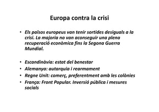Europa contra la crisi
• Els països europeus van tenir sortides desiguals a la
crisi. La majoria no van aconseguir una plena
recuperació econòmica fins la Segona Guerra
Mundial.
• Escandinàvia: estat del benestar
• Alemanya: autarquia i rearmament
• Regne Unit: comerç, preferentment amb les colònies
• França: Front Popular. Inversió pública i mesures
socials
 