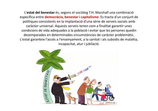L'estat del benestar és, segons el sociòleg T.H. Marshall una combinació
específica entre democràcia, benestar i capitalisme. Es tracta d'un conjunt de
polítiques consistents en la implantació d'una sèrie de serveis socials amb
caràcter universal. Aquests serveis tenen com a finalitat garantir unes
condicions de vida adequades a la població i evitar que les persones quedin
desemparades en determinades circumstàncies de caràcter problemàtic.
L'estat garanteix l'accés a l'ensenyament, a la sanitat i als subsidis de malaltia,
incapacitat, atur i jubilació.
 