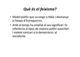 Què és el feixisme?
• Model polític que va sorgir a Itàlia i Alemanya
a l’etapa d’Entreguerres.
• Amb el temps ha ampliat el seu significat i fa
referència al tipus de sistema polític autoritari
i violent contrari a la democràcia i al
socialisme.
 