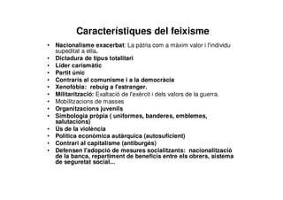 Característiques del feixisme
• Nacionalisme exacerbat: La pàtria com a màxim valor i l'individu
supeditat a ella.
• Dictadura de tipus totalitari
• Líder carismàtic
• Partit únic
• Contraris al comunisme i a la democràcia
• Xenofòbia: rebuig a l'estranger.
• Militarització: Exaltació de l'exèrcit i dels valors de la guerra.
• Mobilitzacions de masses
• Organitzacions juvenils
• Simbologia pròpia ( uniformes, banderes, emblemes,
salutacions)
• Ús de la violència
• Política econòmica autàrquica (autosuficient)
• Contrari al capitalisme (antiburgès)
• Defensen l'adopció de mesures socialitzants: nacionalització
de la banca, repartiment de beneficis entre els obrers, sistema
de seguretat social...
 