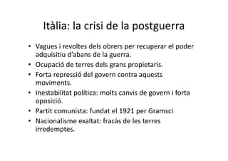 Itàlia: la crisi de la postguerra
• Vagues i revoltes dels obrers per recuperar el poder
adquisitiu d’abans de la guerra.
• Ocupació de terres dels grans propietaris.
• Forta repressió del govern contra aquests
moviments.
• Inestabilitat política: molts canvis de govern i forta
oposició.
• Partit comunista: fundat el 1921 per Gramsci
• Nacionalisme exaltat: fracàs de les terres
irredemptes.
 
