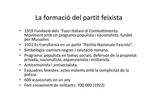 La formació del partit feixista
• 1919 Fundació dels “Fasci Italiani di Combattimento.
Moviment amb un programa populista i nacionalista, fundat
per Mussolini.
• 1921 Es transforma en un partit “Partito Nazionale Fascista”.
• Simbologia: camises negres i salutació romana.
• Programa: populista en temes socials, defensor de la propietat
privada, nacionalista, expansionista i militarista.
• Anticomunista i antisocialista.
• Esquadres feixistes: actes violents amb la complicitat de la
policia.
• 600 assassinats en un any
• Fort creixement de militants: 700.000 (1922)
 
