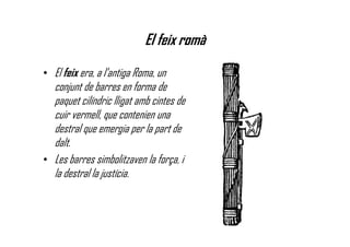 El feix romà
• El feix era, a l'antiga Roma, un
conjunt de barres en forma de
paquet cilíndric lligat amb cintes de
cuir vermell, que contenien una
destral que emergia per la part de
dalt.
• Les barres simbolitzaven la força, i
la destral la justícia.
 