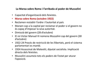 La Marxa sobre Roma i l’arribada al poder de Mussolini
• Capacitat d’organització dels feixistes.
• Marxa sobre Roma (octubre 1922)
• Reclamen restablir l’ordre i l’autoritat al país
• Marxen cap a la capital per reclamar el poder si el govern no
és capaç d’imposar la seva autoritat.
• Dimissió del govern (28 d’octubre)
• El rei Victor Manuel III nomena Mussolini cap del govern (30
d’octubre)
• 1922-24 Procés de restricció de les llibertats, però el sistema
parlamentari es manté.
• 1924 Assassinat de Mateotti, diputat socialista. Implicació
directa dels feixistes.
• Mussolini assumeix tots els poders de l’estat per aturar
l’oposició.
 