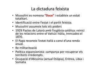 La dictadura feixista
• Mussolini es nomena “Duce” i estableix un estat
totalitari.
• Identificació entre l’estat i el partit feixista.
• Mussolini assumeix tots els poders
• 1929 Pactes de Laterà amb l’església catòlica: reinici
de les relacions entre el Vaticà i Itàlia, trencades el
1870.
• El Papa reconeix l’estat italià a canvi d’una renda
anual.
• Re militarització
• Política expansionista: campanya per recuperar els
territoris irredempts.
• Ocupació d'Abissínia (actual Etiòpia), Eritrea, Líbia i
Somàlia
 