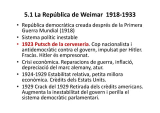 5.1 La República de Weimar 1918-1933
• República democràtica creada després de la Primera
Guerra Mundial (1918)
• Sistema polític inestable
• 1923 Putsch de la cerveseria. Cop nacionalista i
antidemocràtic contra el govern, impulsat per Hitler.
Fracàs. Hitler és empresonat.
• Crisi econòmica. Reparacions de guerra, inflació,
depreciació del marc alemany, atur.
• 1924-1929 Estabilitat relativa, petita millora
econòmica. Crèdits dels Estats Units.
• 1929 Crack del 1929 Retirada dels crèdits americans.
Augmenta la inestabilitat del govern i perilla el
sistema democràtic parlamentari.
 