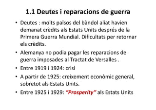 1.1 Deutes i reparacions de guerra
• Deutes : molts països del bàndol aliat havien
demanat crèdits als Estats Units després de la
Primera Guerra Mundial. Dificultats per retornar
els crèdits.
• Alemanya no podia pagar les reparacions de
guerra imposades al Tractat de Versalles .
• Entre 1919 i 1924: crisi
• A partir de 1925: creixement econòmic general,
sobretot als Estats Units.
• Entre 1925 i 1929: “Prosperity” als Estats Units
 