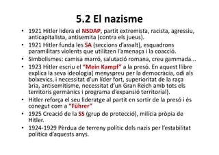 5.2 El nazisme
• 1921 Hitler lidera el NSDAP, partit extremista, racista, agressiu,
anticapitalista, antisemita (contra els jueus).
• 1921 Hitler funda les SA (seccions d’assalt), esquadrons
paramilitars violents que utilitzen l’amenaça i la coacció.
• Simbolismes: camisa marró, salutació romana, creu gammada...
• 1923 Hitler escriu el “Mein Kampf” a la presó. En aquest llibre
explica la seva ideologia( menyspreu per la democràcia, odi als
bolxevics, i necessitat d’un líder fort, superioritat de la raça
ària, antisemitisme, necessitat d’un Gran Reich amb tots els
territoris germànics i programa d’expansió territorial).
• Hitler reforça el seu lideratge al partit en sortir de la presó i és
conegut com a “Führer”
• 1925 Creació de la SS (grup de protecció), milícia pròpia de
Hitler.
• 1924-1929 Pèrdua de terreny polític dels nazis per l’estabilitat
política d’aquests anys.
 