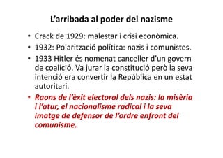 L’arribada al poder del nazisme
• Crack de 1929: malestar i crisi econòmica.
• 1932: Polarització política: nazis i comunistes.
• 1933 Hitler és nomenat canceller d’un govern
de coalició. Va jurar la constitució però la seva
intenció era convertir la República en un estat
autoritari.
• Raons de l’èxit electoral dels nazis: la misèria
i l’atur, el nacionalisme radical i la seva
imatge de defensor de l’ordre enfront del
comunisme.
 