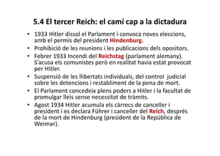 5.4 El tercer Reich: el camí cap a la dictadura
• 1933 Hitler dissol el Parlament i convoca noves eleccions,
amb el permís del president Hindenburg.
• Prohibició de les reunions i les publicacions dels opositors.
• Febrer 1933 Incendi del Reichstag (parlament alemany).
S’acusa els comunistes però en realitat havia estat provocat
per Hitler.
• Suspensió de les llibertats individuals, del control judicial
sobre les detencions i restabliment de la pena de mort.
• El Parlament concedeix plens poders a Hitler i la facultat de
promulgar lleis sense necessitat de tràmits.
• Agost 1934 Hitler acumula els càrrecs de canceller i
president i es declara Führer i canceller del Reich, després
de la mort de Hindenburg (president de la República de
Weimar).
 