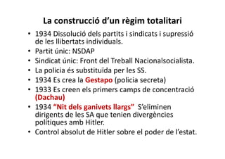 La construcció d’un règim totalitari
• 1934 Dissolució dels partits i sindicats i supressió
de les llibertats individuals.
• Partit únic: NSDAP
• Sindicat únic: Front del Treball Nacionalsocialista.
• La policia és substituïda per les SS.
• 1934 Es crea la Gestapo (policia secreta)
• 1933 Es creen els primers camps de concentració
(Dachau)
• 1934 “Nit dels ganivets llargs” S’eliminen
dirigents de les SA que tenien divergències
polítiques amb Hitler.
• Control absolut de Hitler sobre el poder de l’estat.
 