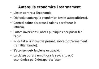 Autarquia econòmica i rearmament
• L’estat controla l’economia
• Objectiu: autarquia econòmica (estat autosuficient).
• Control sobre els preus i salaris per frenar la
inflació.
• Fortes inversions i obres públiques per posar fi a
l’atur.
• Prioritat a la industria pesant, sobretot d’armament
(remilitarització).
• S’aconsegueix la plena ocupació.
• La classe obrera empitjora la seva situació
econòmica però desapareix l’atur.
 