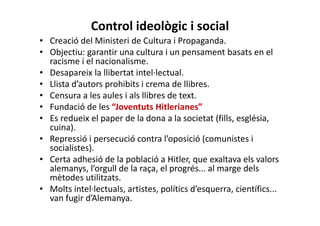 Control ideològic i social
• Creació del Ministeri de Cultura i Propaganda.
• Objectiu: garantir una cultura i un pensament basats en el
racisme i el nacionalisme.
• Desapareix la llibertat intel·lectual.
• Llista d’autors prohibits i crema de llibres.
• Censura a les aules i als llibres de text.
• Fundació de les “Joventuts Hitlerianes”
• Es redueix el paper de la dona a la societat (fills, església,
cuina).
• Repressió i persecució contra l’oposició (comunistes i
socialistes).
• Certa adhesió de la població a Hitler, que exaltava els valors
alemanys, l’orgull de la raça, el progrés... al marge dels
mètodes utilitzats.
• Molts intel·lectuals, artistes, polítics d’esquerra, científics...
van fugir d’Alemanya.
 
