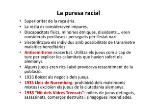 La puresa racial
• Superioritat de la raça ària.
• La resta es consideraven impures.
• Discapacitats físics, minories ètniques, dissidents... eren
considerats perillosos i perseguits per l’estat nazi.
• S’esterilitzava els individus amb possibilitats de transmetre
malalties hereditàries.
• Antisemitisme exacerbat. Utilitza els jueus com a cap de
turc per explicar les calamitats que havien sofert els
alemanys.
• Alguns jueus eren rics i això provocava ressentiment de la
població.
• 1933 Boicot als negocis dels jueus.
• 1935 Lleis de Nuremberg: prohibició dels matrimonis
mixtos i excloïen els jueus de la ciutadania alemanya.
• 1938 “Nit dels Vidres Trencats”: milers de jueus detinguts,
assassinats, comerços destruïts i sinagogues incendiades.
 