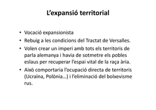 L’expansió territorial
• Vocació expansionista
• Rebuig a les condicions del Tractat de Versalles.
• Volen crear un imperi amb tots els territoris de
parla alemanya i havia de sotmetre els pobles
eslaus per recuperar l’espai vital de la raça ària.
• Això comportaria l’ocupació directa de territoris
(Ucraïna, Polònia…) i l’eliminació del bolxevisme
rus.
 