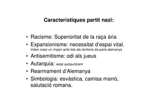Característiques partit nazi:
• Racisme: Superioritat de la raça ària
• Expansionisme: necessitat d’espai vital.
Volen crear un imperi amb tots els territoris de parla alemanya
• Antisemitisme: odi als jueus
• Autarquia: estat autosuficient
• Rearmament d’Alemanya
• Simbologia: esvàstica, camisa marró,
salutació romana.
 