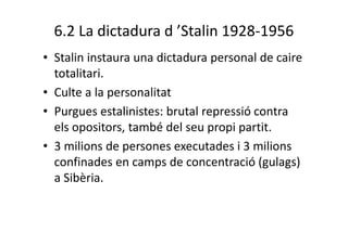 6.2 La dictadura d ’Stalin 1928-1956
• Stalin instaura una dictadura personal de caire
totalitari.
• Culte a la personalitat
• Purgues estalinistes: brutal repressió contra
els opositors, també del seu propi partit.
• 3 milions de persones executades i 3 milions
confinades en camps de concentració (gulags)
a Sibèria.
 
