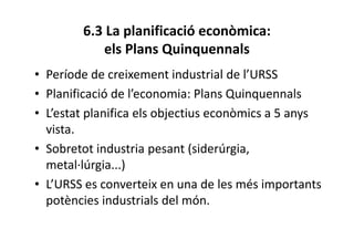 6.3 La planificació econòmica:
els Plans Quinquennals
• Període de creixement industrial de l’URSS
• Planificació de l’economia: Plans Quinquennals
• L’estat planifica els objectius econòmics a 5 anys
vista.
• Sobretot industria pesant (siderúrgia,
metal·lúrgia...)
• L’URSS es converteix en una de les més importants
potències industrials del món.
 