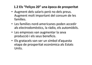 1.2 Els “Feliços 20” una època de prosperitat
• Augment dels salaris però no dels preus.
Augment molt important del consum de les
famílies.
• Les famílies nord-americanes poden accedir
als electrodomèstics, la ràdio, els automòbils.
• Les empreses van augmentar la seva
producció i els seus beneficis.
• Els gratacels van ser un símbol d’aquesta
etapa de prosperitat econòmica als Estats
Units.
 