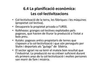 6.4 La planificació econòmica:
Les col·lectivitzacions
• Col·lectivització de la terra, les fàbriques i les màquines
(propietat col·lectiva).
• Desapareix la propietat privada a l’URSS.
• Kolkhozos: granges col·lectives explotades pels
pagesos, que havien de lliurar la producció a l’estat a
baix preu.
• Kulaks: pagesos antics propietaris de terres que
s’oposen a la col·lectivització i que són perseguits per
Stalin i deportats als “gulags” de Sibèria.
• El sector agrari no va tenir el mateix bon resultat que
l’industrial. La producció no va créixer suficient durant
els primers anys de la col·lectivització i moltes persones
van morir de fam i misèria.
 